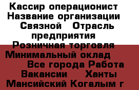 Кассир-операционист › Название организации ­ Связной › Отрасль предприятия ­ Розничная торговля › Минимальный оклад ­ 25 000 - Все города Работа » Вакансии   . Ханты-Мансийский,Когалым г.